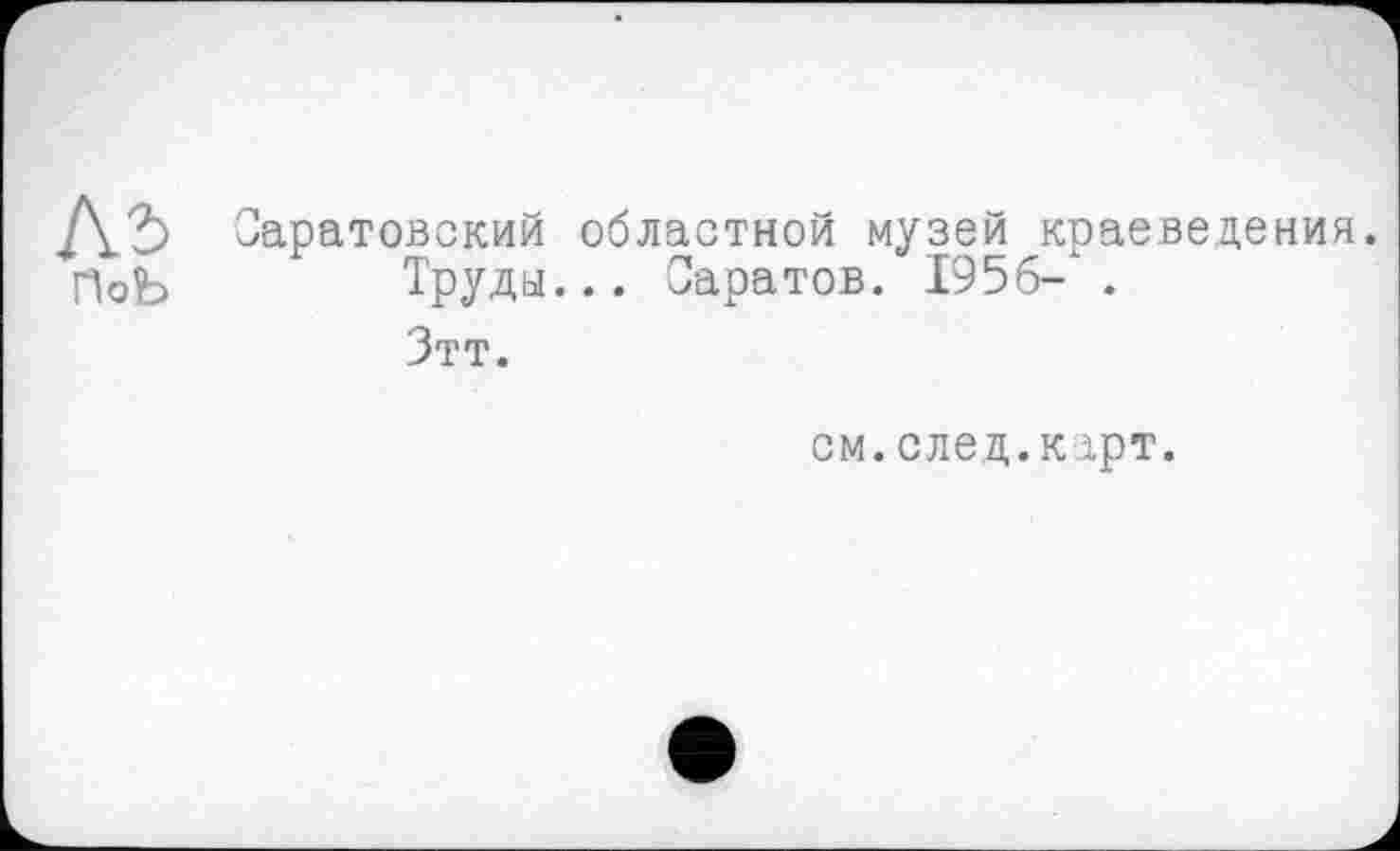 ﻿Саратовский областной музей краеведения.
ПоЬ	Труды... Саратов. 1956- .
Зтт.
см. след.к ірт.